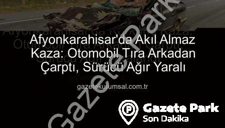 Afyonkarahisar’da Korkunç Kaza: Otomobil Tıra Arkadan Çarptı, Sürücü Ağır Yaralandı