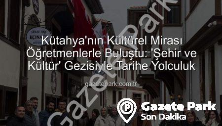 Kütahya’nın Kültürel Mirası Öğretmenlerle Buluştu: ‘Şehir ve Kültür’ Gezisiyle Tarihe Yolculuk