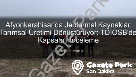 Afyonkarahisar’da Jeotermal Kaynaklar Tarımsal Üretimi Dönüştürüyor: TDİOSB’de Kapsamlı İnceleme