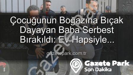 Çocuğunun Boğazına Bıçak Dayayan Baba Serbest Bırakıldı: Ev Hapsiyle Yargılanacak