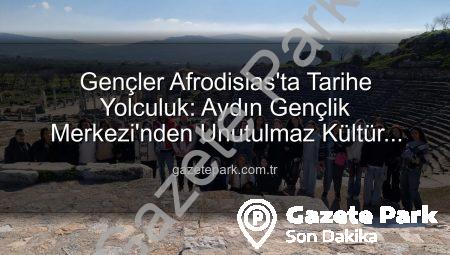 Gençler Afrodisias’ta Tarihe Yolculuk: Aydın Gençlik Merkezi’nden Unutulmaz Kültür Gezisi