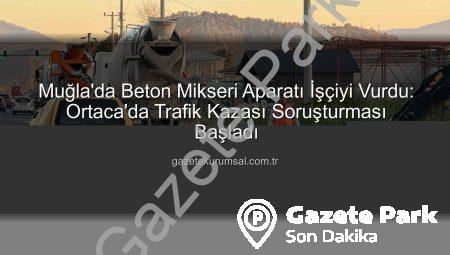 Muğla’da Beton Mikseri Aparatı İşçiyi Vurdu: Ortaca’da Şok Eden Kaza ve Soruşturma